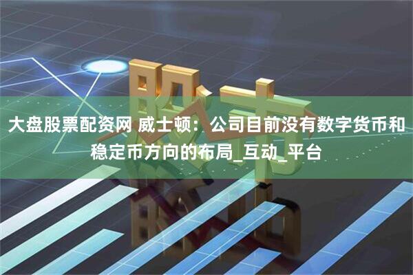 大盘股票配资网 威士顿：公司目前没有数字货币和稳定币方向的布局_互动_平台