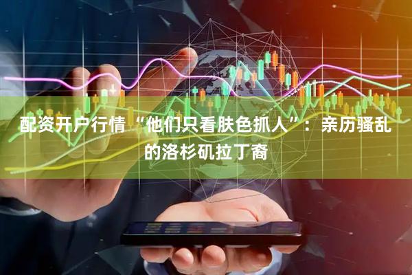 配资开户行情 “他们只看肤色抓人”：亲历骚乱的洛杉矶拉丁裔