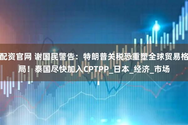 配资官网 谢国民警告：特朗普关税恐重塑全球贸易格局！泰国尽快加入CPTPP_日本_经济_市场