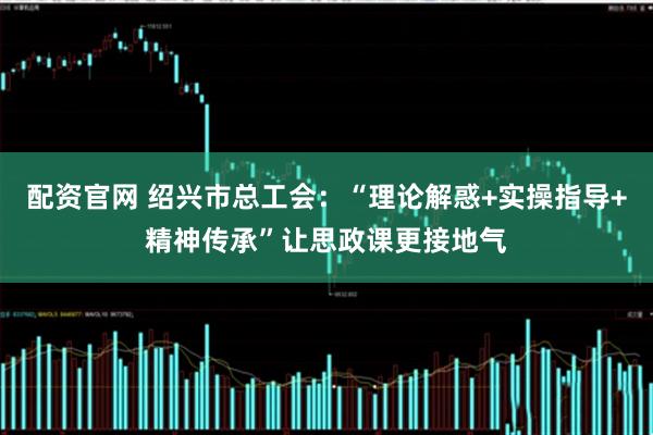 配资官网 绍兴市总工会：“理论解惑+实操指导+精神传承”让思政课更接地气