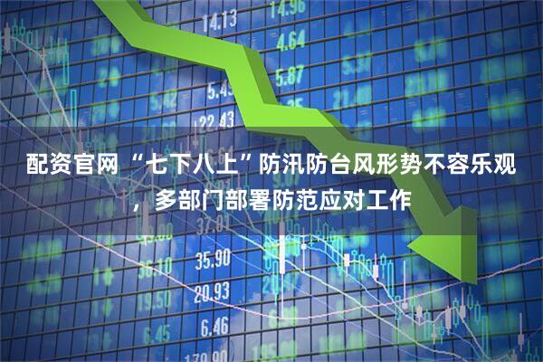 配资官网 “七下八上”防汛防台风形势不容乐观，多部门部署防范应对工作