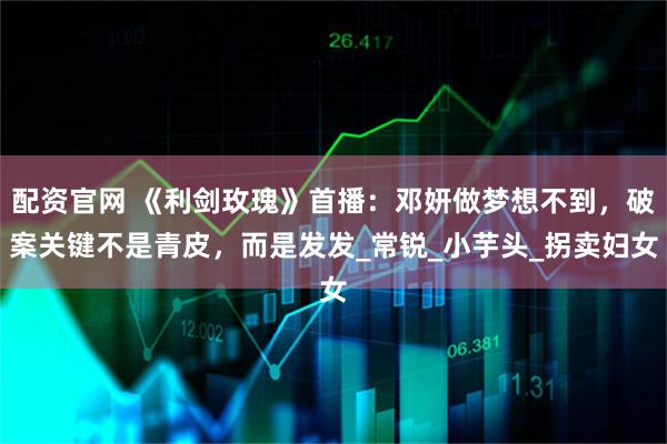 配资官网 《利剑玫瑰》首播：邓妍做梦想不到，破案关键不是青皮，而是发发_常锐_小芋头_拐卖妇女