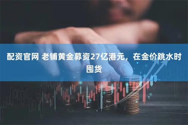 配资官网 老铺黄金募资27亿港元，在金价跳水时囤货