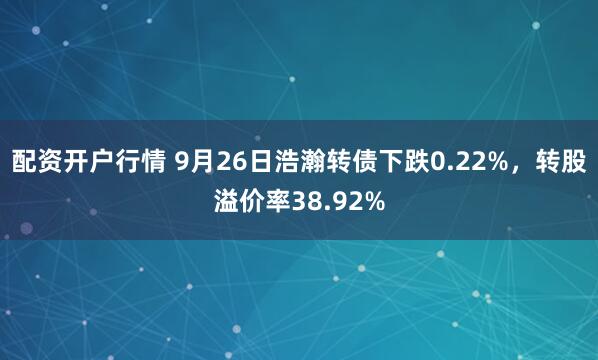 配资开户行情 9月26日浩瀚转债下跌0.22%，转股溢价率38.92%