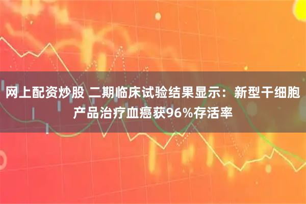 网上配资炒股 二期临床试验结果显示：新型干细胞产品治疗血癌获96%存活率