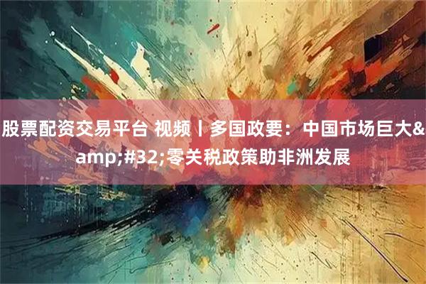 股票配资交易平台 视频丨多国政要：中国市场巨大 零关税政策助非洲发展