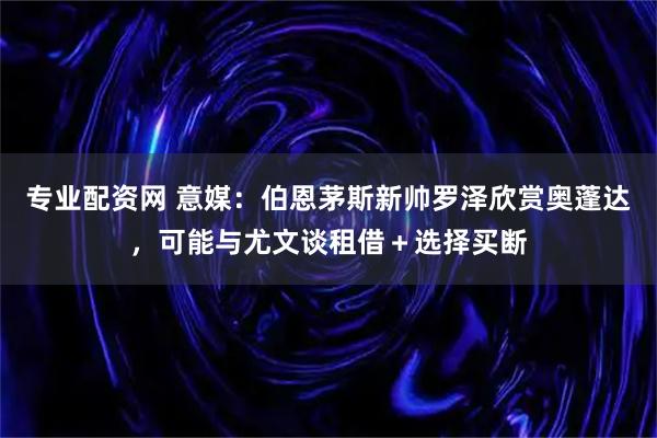 专业配资网 意媒：伯恩茅斯新帅罗泽欣赏奥蓬达，可能与尤文谈租借＋选择买断