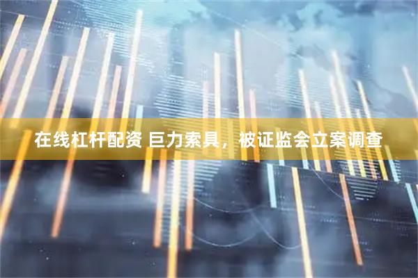 在线杠杆配资 巨力索具，被证监会立案调查